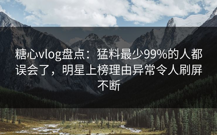 糖心vlog盘点：猛料最少99%的人都误会了，明星上榜理由异常令人刷屏不断