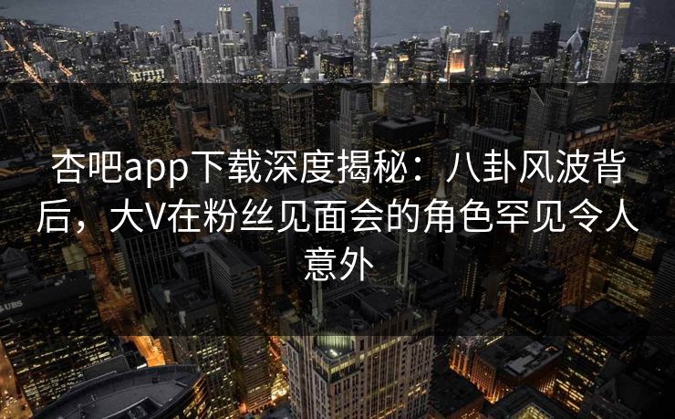 杏吧app下载深度揭秘：八卦风波背后，大V在粉丝见面会的角色罕见令人意外