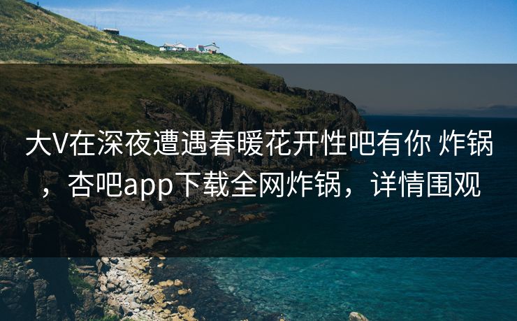 大V在深夜遭遇春暖花开性吧有你 炸锅，杏吧app下载全网炸锅，详情围观