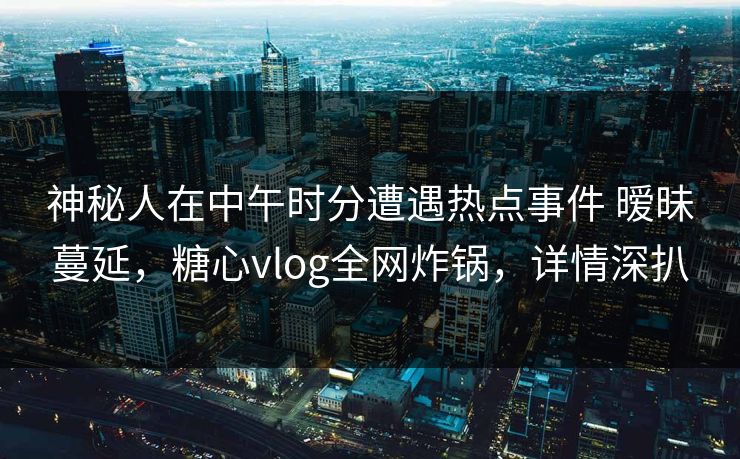 神秘人在中午时分遭遇热点事件 暧昧蔓延，糖心vlog全网炸锅，详情深扒