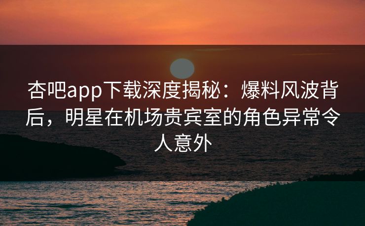 杏吧app下载深度揭秘：爆料风波背后，明星在机场贵宾室的角色异常令人意外