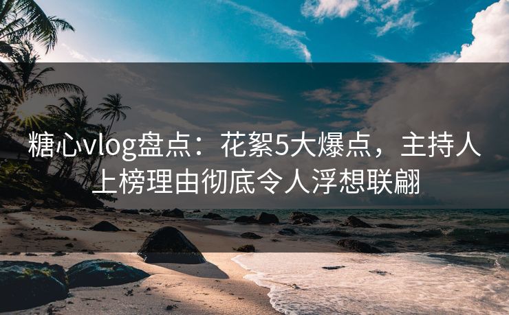 糖心vlog盘点：花絮5大爆点，主持人上榜理由彻底令人浮想联翩