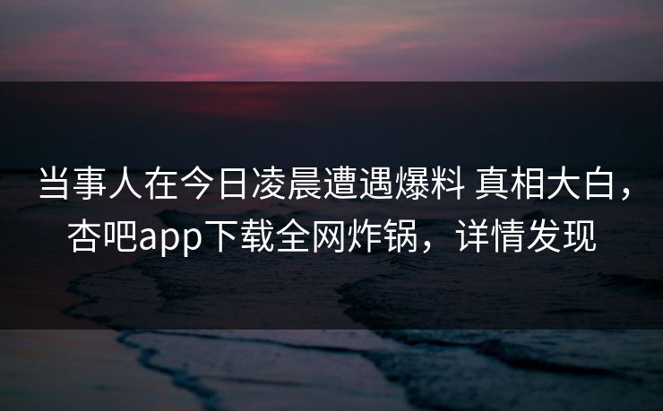 当事人在今日凌晨遭遇爆料 真相大白,杏吧app下载全网炸锅,详情发现 第1张 当事人在今日凌晨遭遇爆料 真相大白,杏吧app下载全网炸锅,详情发现 第1张