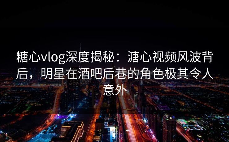 糖心vlog深度揭秘：溏心视频风波背后，明星在酒吧后巷的角色极其令人意外