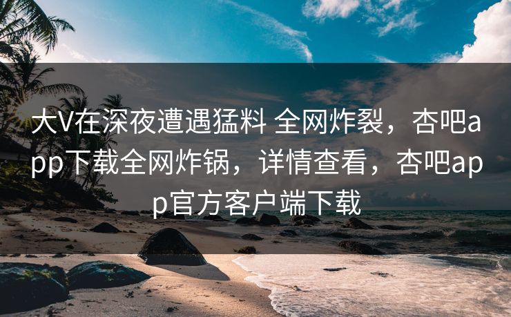 大V在深夜遭遇猛料 全网炸裂,杏吧app下载全网炸锅,详情查看,杏吧app官方客户端下载 第1张 大V在深夜遭遇猛料 全网炸裂,杏吧app下载全网炸锅,详情查看,杏吧app官方客户端下载 第1张