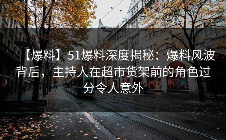 【爆料】51爆料深度揭秘：爆料风波背后，主持人在超市货架前的角色过分令人意外