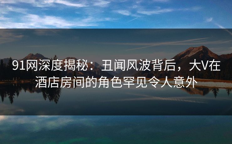 91网深度揭秘：丑闻风波背后，大V在酒店房间的角色罕见令人意外