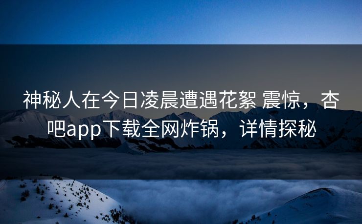 神秘人在今日凌晨遭遇花絮 震惊，杏吧app下载全网炸锅，详情探秘