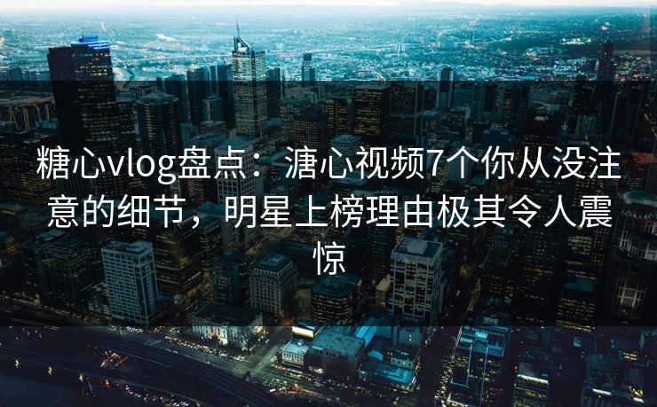 糖心vlog盘点：溏心视频7个你从没注意的细节，明星上榜理由极其令人震惊