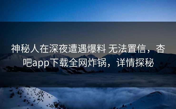 神秘人在深夜遭遇爆料 无法置信，杏吧app下载全网炸锅，详情探秘