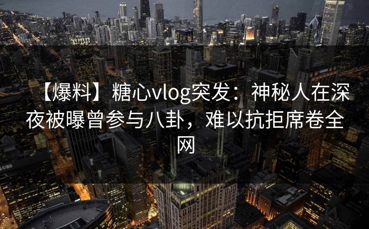 【爆料】糖心vlog突发:神秘人在深夜被曝曾参与八卦,难以抗拒席卷全网 第1张 【爆料】糖心vlog突发:神秘人在深夜被曝曾参与八卦,难以抗拒席卷全网 第1张