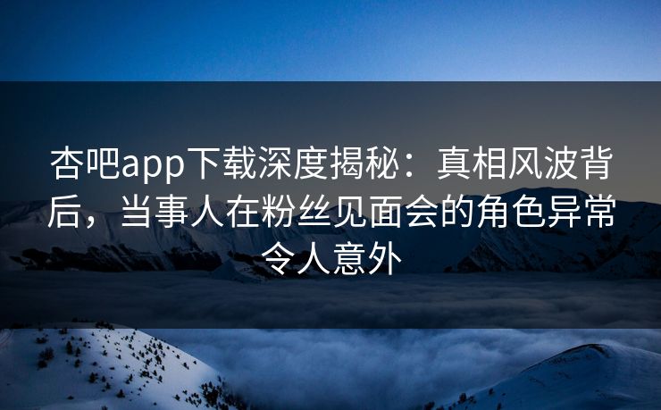杏吧app下载深度揭秘：真相风波背后，当事人在粉丝见面会的角色异常令人意外