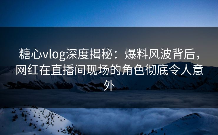 糖心vlog深度揭秘：爆料风波背后，网红在直播间现场的角色彻底令人意外