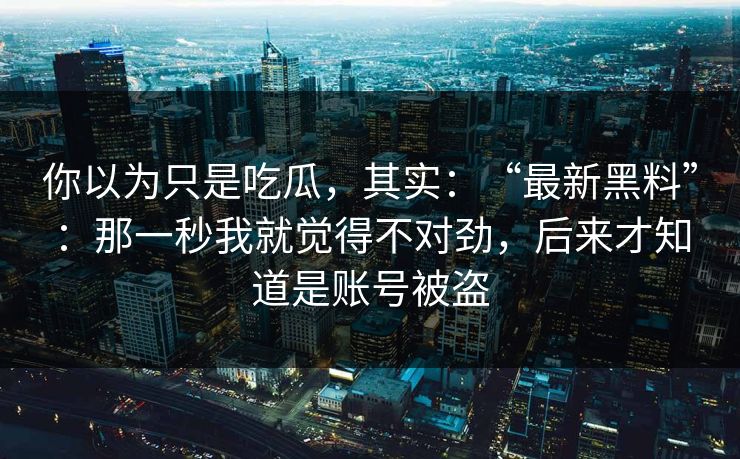 你以为只是吃瓜，其实：“最新黑料”：那一秒我就觉得不对劲，后来才知道是账号被盗