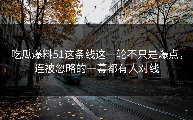 吃瓜爆料51这条线这一轮不只是爆点，连被忽略的一幕都有人对线
